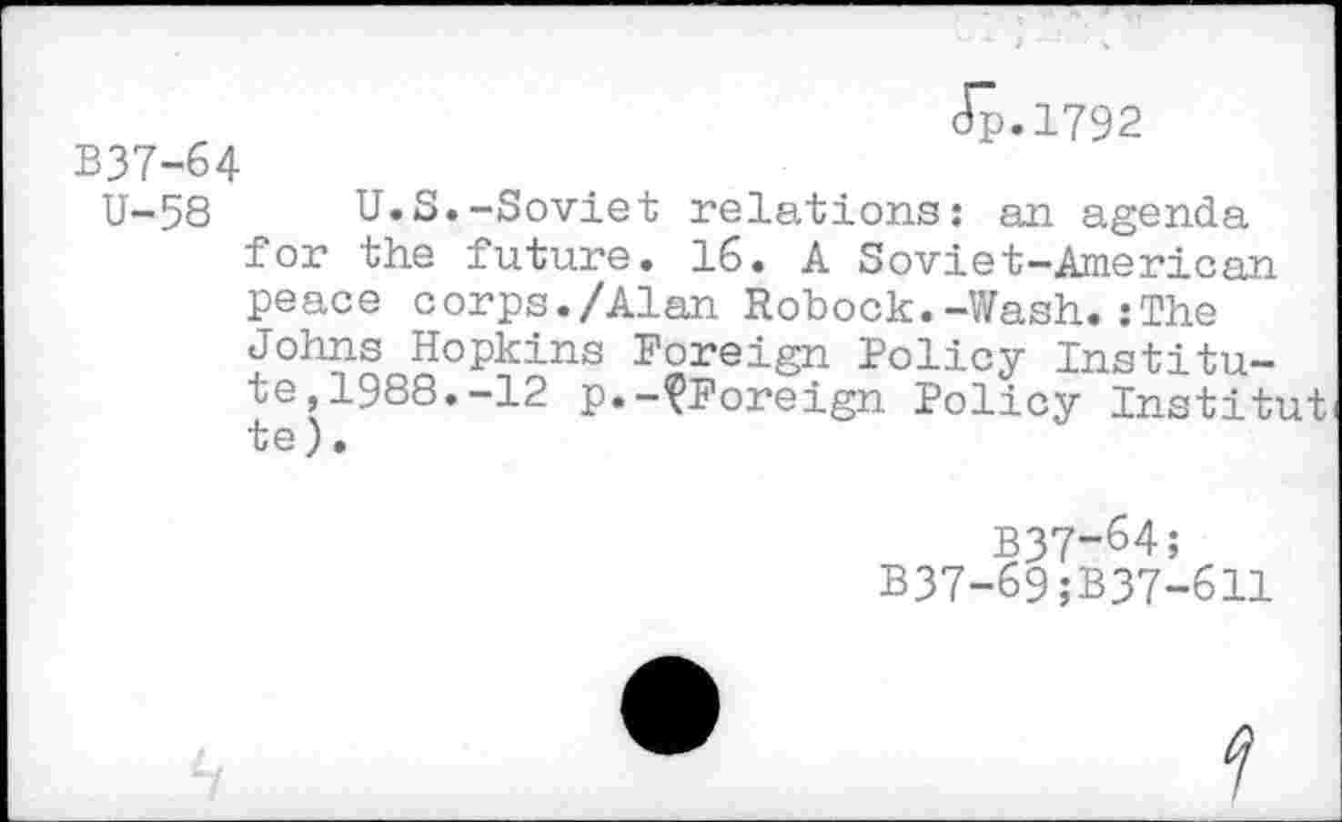 ﻿B37-64
dp.1792
U-58 U.S.-Soviet relations: an agenda for the future. 16. A Soviet-American peace corps./Alan Robock.-Wash.:The ?°h?noS0pKns p°reign Policy Institute, 1988.-12 p.-^Foreign Policy Institut uQ j •
B37-64;
B37-69;B37-611